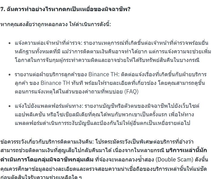 บทความภาษาไทยบนศูนย์ช่วยเหลือของ Binance TH หัวข้อ 7 ฉันควรทำอย่างไรหากตกเป็นเหยื่อของมิจฉาชีพ ระบุสี่ข้อคือแจ้งความต่อเจ้าหน้าที่ตำรวจ รายงานต่อฝ่ายบริการลูกค้าของ Binance TH แจ้งไปยังแพลตฟอร์มต้นทาง และข้อควรระวังเกี่ยวกับบริการติดตามเงินคืนที่มักดำเนินการโดยกลุ่มมิจฉาชีพกลุ่มเดิม