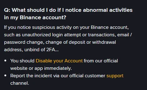 คำถาม-คำตอบภาษาอังกฤษจากหน้า Binance Account Security Tips หัวข้อ What should I do if I notice abnormal activities in my Binance account ระบุสัญญาณผิดปกติ ได้แก่ การพยายามเข้าสู่ระบบหรือทำธุรกรรมโดยไม่ได้รับอนุญาต การเปลี่ยนอีเมลหรือรหัสผ่าน การเปลี่ยนที่อยู่ฝากถอน และการยกเลิกผูก 2FA พร้อมคำแนะนำให้ระงับบัญชีทันทีและแจ้งผ่านช่องทางซัพพอร์ตทางการ